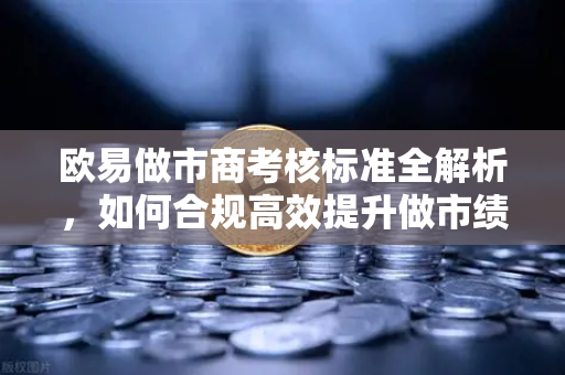 欧易做市商考核标准全解析，如何合规高效提升做市绩效？