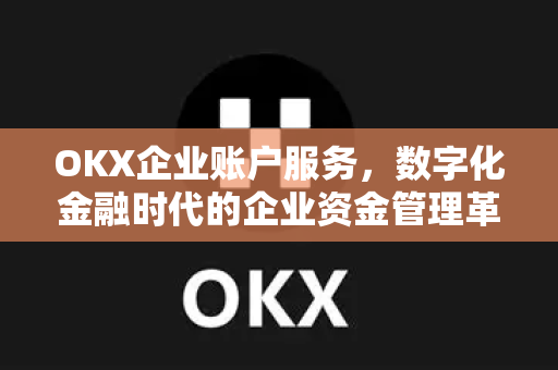 OKX企业账户服务，数字化金融时代的企业资金管理革新方案