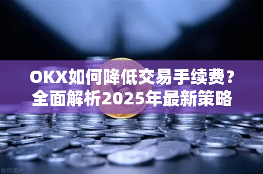 OKX如何降低交易手续费?全面解析2025年最新策略与实用技巧 OKX如何降低交易手续费?全面解析2025年最新策略与实用技巧