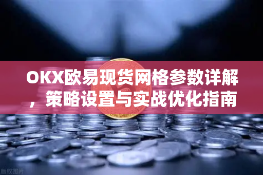 OKX欧易现货网格参数详解，策略设置与实战优化指南