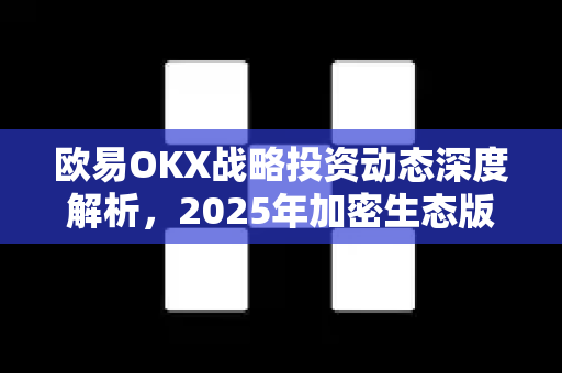 欧易OKX战略投资动态深度解析,2025年加密生态版图与未来布局 欧易OKX战略投资动态深度解析,2025年加密生态版图与未来布局