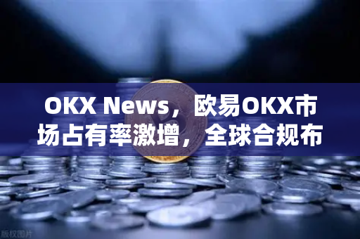 OKX News,欧易OKX市场占有率激增,全球合规布局引领加密货币新格局 OKX News,欧易OKX市场占有率激增,全球合规布局引领加密货币新格局