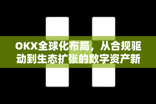 OKX全球化布局,从合规驱动到生态扩张的数字资产新纪元 OKX全球化布局,从合规驱动到生态扩张的数字资产新纪元