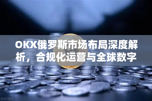 OKX俄罗斯市场布局深度解析,合规化运营与全球数字金融新格局 OKX俄罗斯市场布局深度解析,合规化运营与全球数字金融新格局