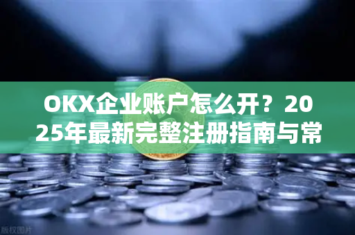 OKX企业账户怎么开?2025年最新完整注册指南与常见问题解答 OKX企业账户怎么开?2025年最新完整注册指南与常见问题解答