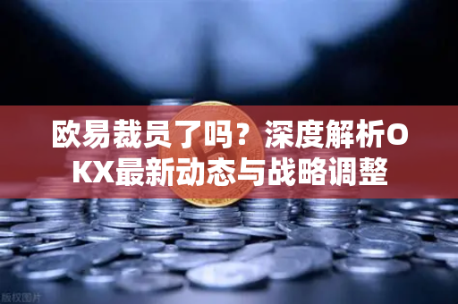 欧易裁员了吗？深度解析OKX最新动态与战略调整