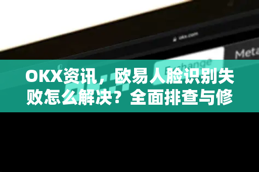 OKX资讯，欧易人脸识别失败怎么解决？全面排查与修复指南